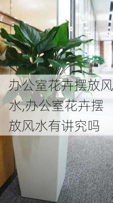 办公室花卉摆放风水,办公室花卉摆放风水有讲究吗