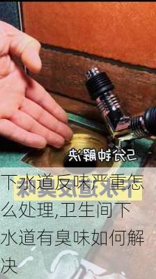 下水道反味严重怎么处理,卫生间下水道有臭味如何解决